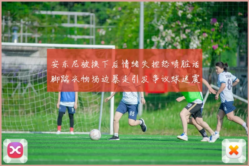 安东尼被换下后情绪失控怒喷脏话脚踹衣物场边暴走引发争议球迷震
